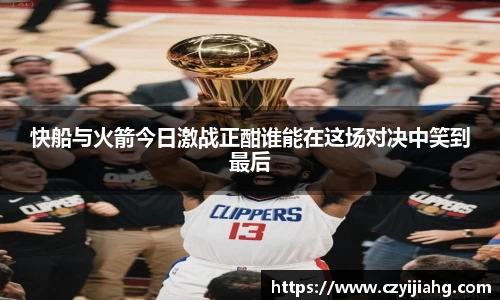 快船与火箭今日激战正酣谁能在这场对决中笑到最后